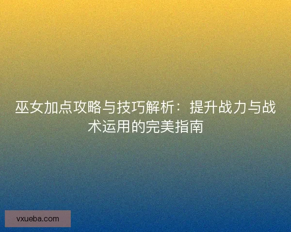 巫女加点攻略与技巧解析：提升战力与战术运用的完美指南