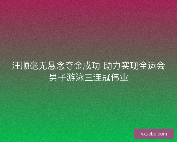 汪顺毫无悬念夺金成功 助力实现全运会男子游泳三连冠伟业