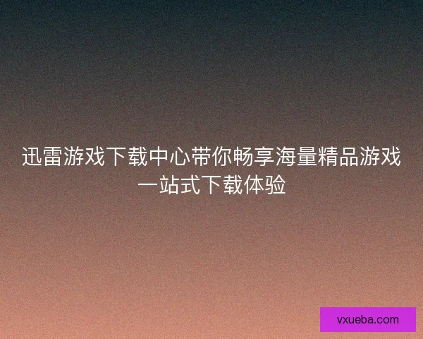 迅雷游戏下载中心带你畅享海量精品游戏一站式下载体验